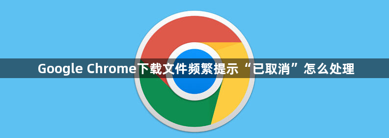Google Chrome下载文件频繁提示“已取消”怎么处理1