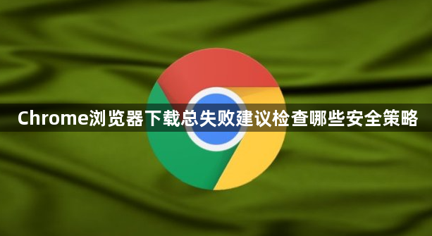 Chrome浏览器下载总失败建议检查哪些安全策略1