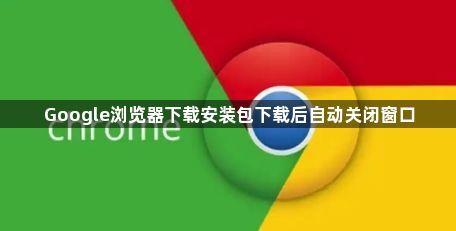 Google浏览器下载安装包下载后自动关闭窗口1