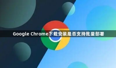 Google Chrome下载安装是否支持批量部署1