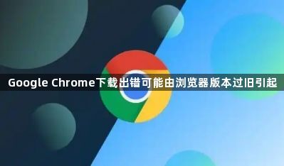 Google Chrome下载出错可能由浏览器版本过旧引起1