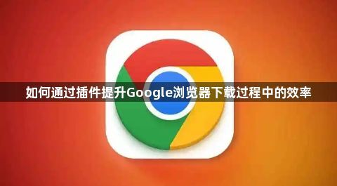 如何通过插件提升Google浏览器下载过程中的效率1