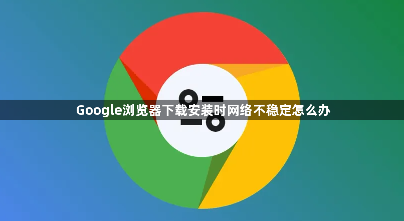 Google浏览器下载安装时网络不稳定怎么办1