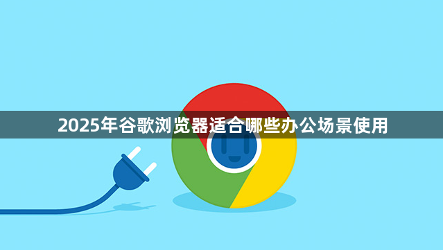 2025年谷歌浏览器适合哪些办公场景使用1