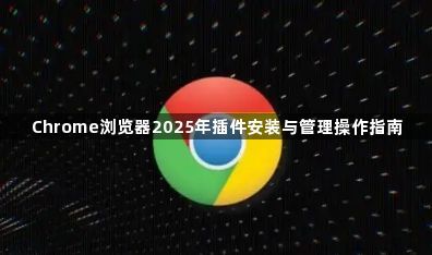 Chrome浏览器2025年插件安装与管理操作指南1