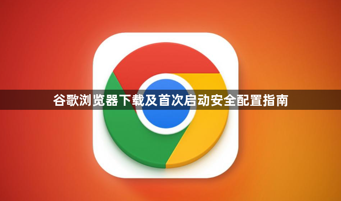 谷歌浏览器下载及首次启动安全配置指南1