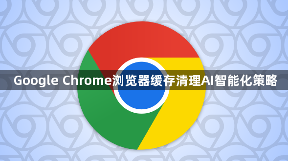 Google Chrome浏览器缓存清理AI智能化策略1