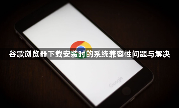 谷歌浏览器下载安装时的系统兼容性问题与解决1