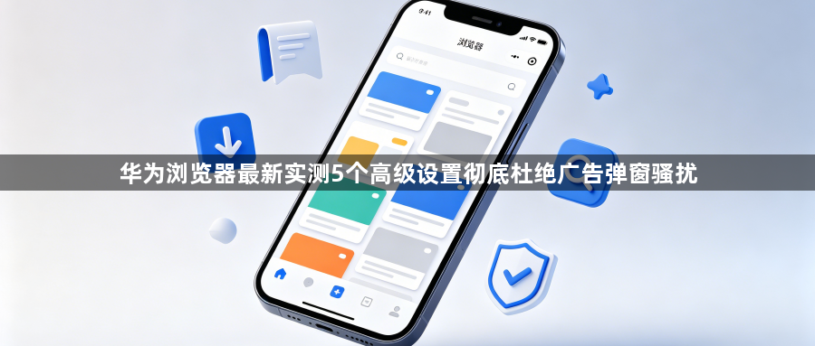 华为浏览器最新实测5个高级设置彻底杜绝广告弹窗骚扰1