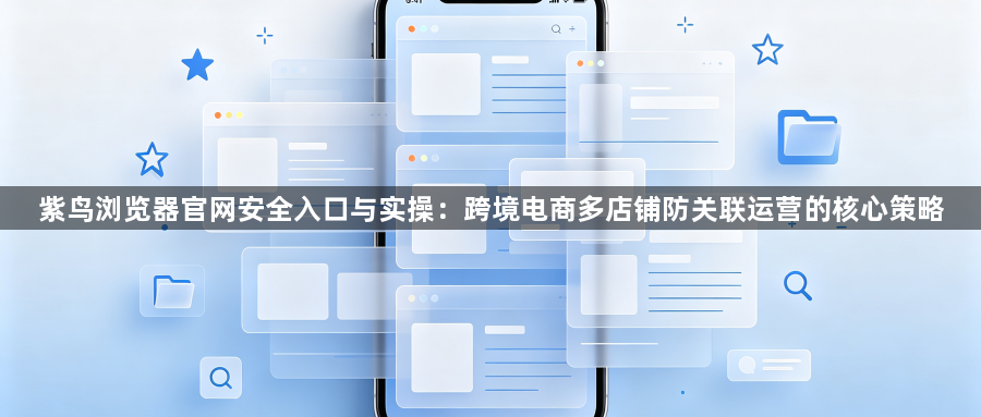 紫鸟浏览器官网安全入口与实操：跨境电商多店铺防关联运营的核心策略1