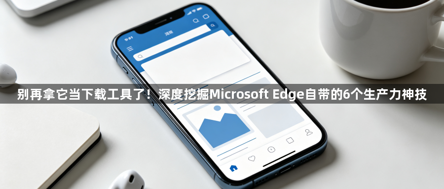 别再拿它当下载工具了！深度挖掘Microsoft Edge自带的6个生产力神技1